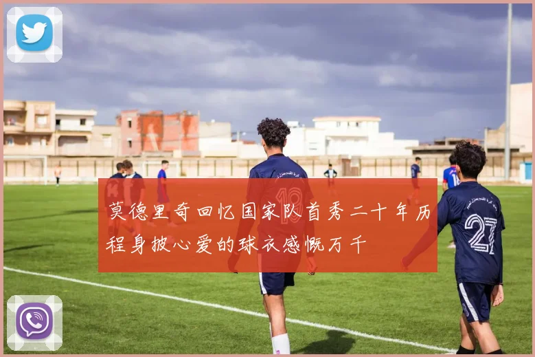 莫德里奇回忆国家队首秀二十年历程身披心爱的球衣感慨万千