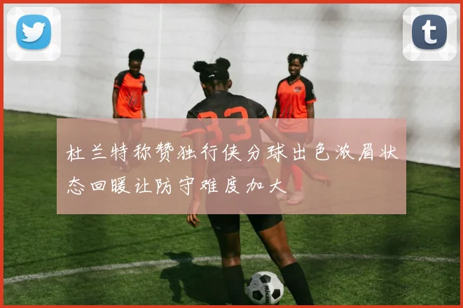 杜兰特称赞独行侠分球出色浓眉状态回暖让防守难度加大