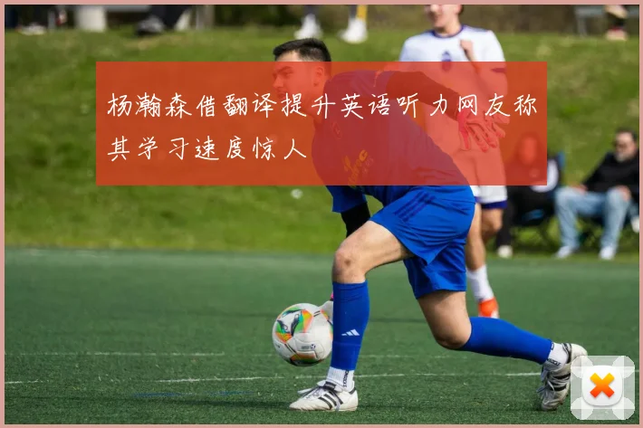 杨瀚森借翻译提升英语听力网友称其学习速度惊人