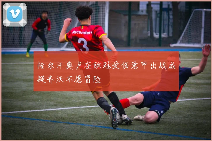 恰尔汗奥卢在欧冠受伤意甲出战成疑齐沃不愿冒险