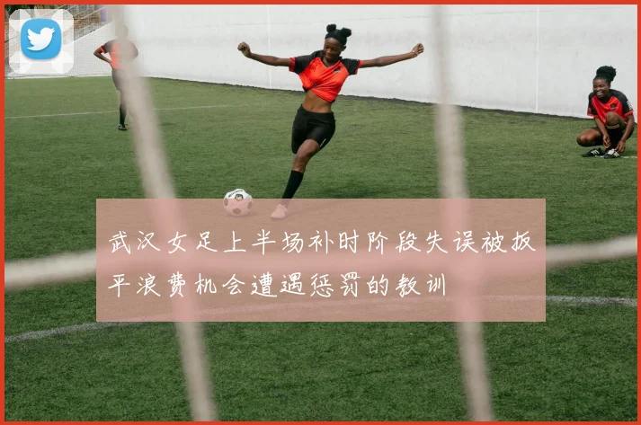 武汉女足上半场补时阶段失误被扳平浪费机会遭遇惩罚的教训