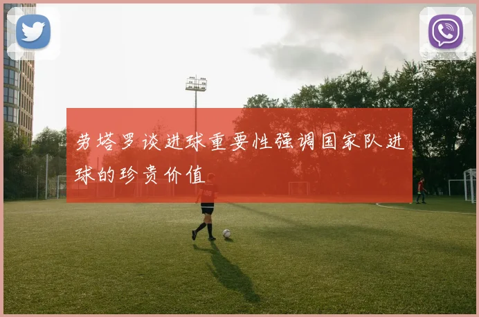 劳塔罗谈进球重要性强调国家队进球的珍贵价值