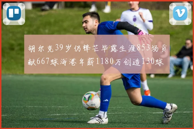 胡尔克39岁仍锋芒毕露生涯853场贡献667球海港年薪1180万创造130球佳绩