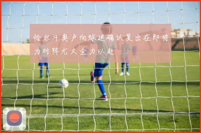 恰尔汗奥卢向球迷确认复出在即将为对阵尤文全力以赴