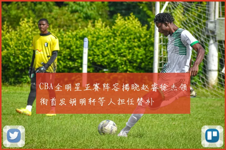 CBA全明星正赛阵容揭晓赵睿徐杰领衔首发胡明轩等人担任替补