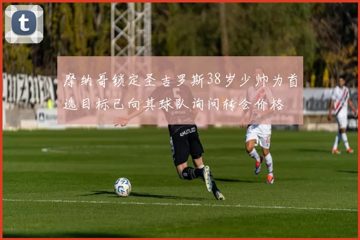 摩纳哥锁定圣吉罗斯38岁少帅为首选目标已向其球队询问转会价格