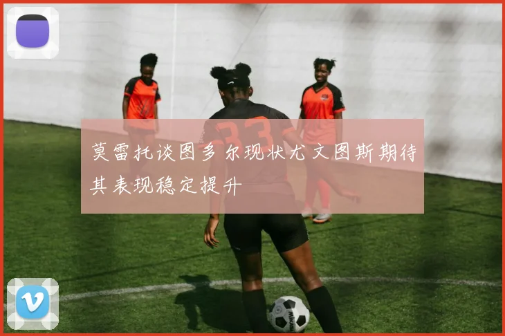 莫雷托谈图多尔现状尤文图斯期待其表现稳定提升