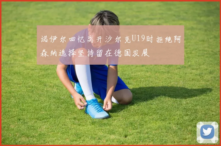 诺伊尔回忆离开沙尔克U19时拒绝阿森纳选择坚持留在德国发展