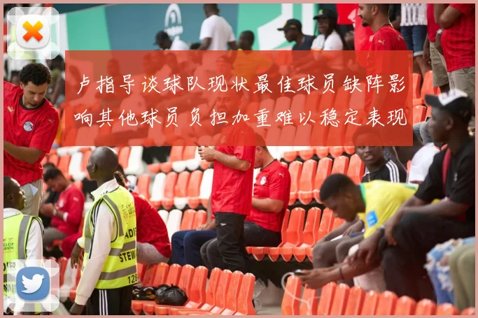 卢指导谈球队现状最佳球员缺阵影响其他球员负担加重难以稳定表现