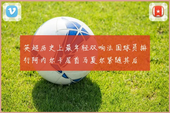 英超历史上最年轻双响法国球员排行阿内尔卡居首马夏尔紧随其后