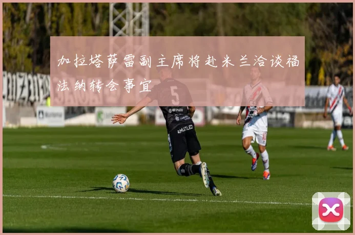 加拉塔萨雷副主席将赴米兰洽谈福法纳转会事宜