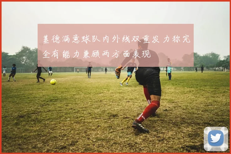 基德满意球队内外线双重发力称完全有能力兼顾两方面表现