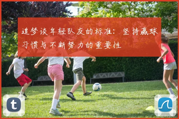 追梦谈年轻队友的标准：坚持赢球习惯与不断努力的重要性