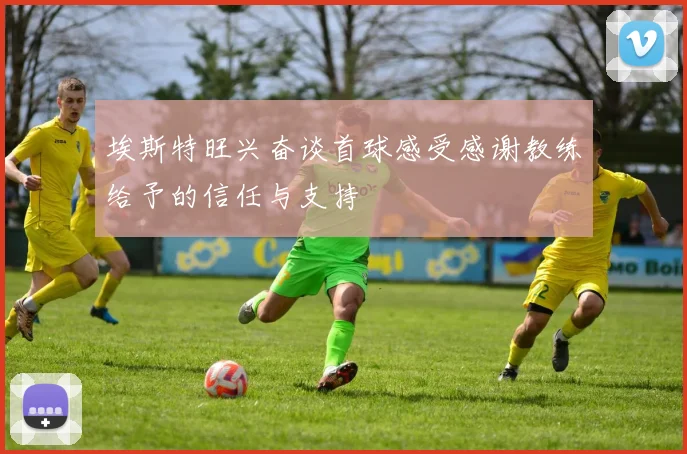 埃斯特旺兴奋谈首球感受感谢教练给予的信任与支持