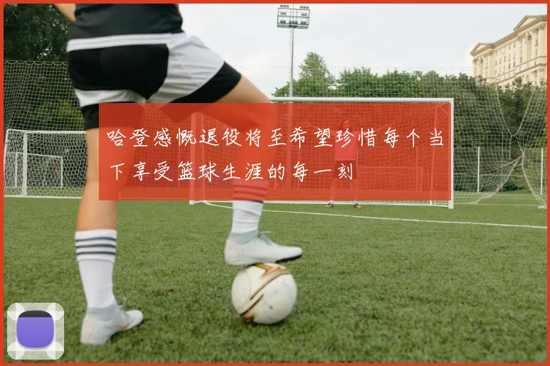 哈登感慨退役将至希望珍惜每个当下享受篮球生涯的每一刻