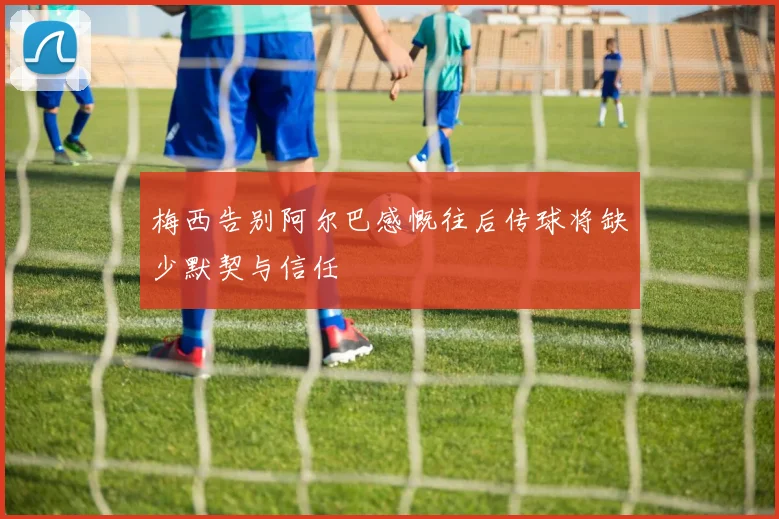 梅西告别阿尔巴感慨往后传球将缺少默契与信任