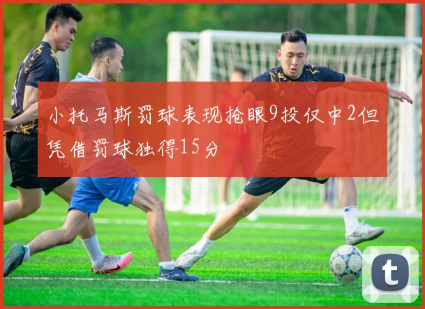 小托马斯罚球表现抢眼9投仅中2但凭借罚球独得15分