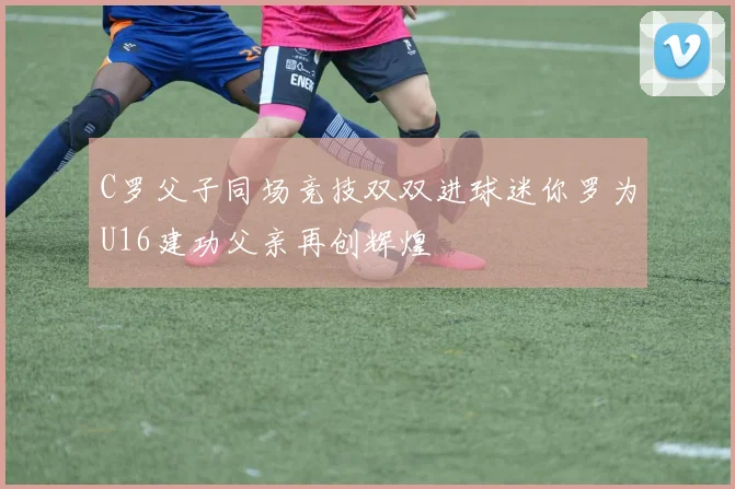 C罗父子同场竞技双双进球迷你罗为U16建功父亲再创辉煌
