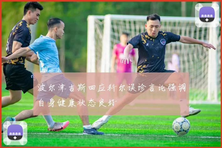 波尔津吉斯回应科尔误诊言论强调自身健康状态良好