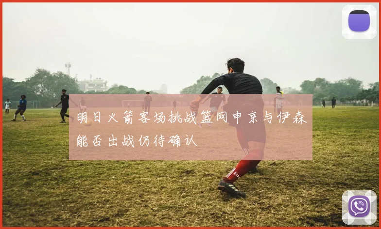 明日火箭客场挑战篮网申京与伊森能否出战仍待确认