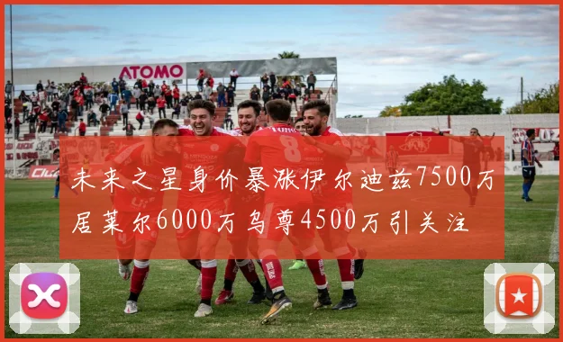 未来之星身价暴涨伊尔迪兹7500万居莱尔6000万乌尊4500万引关注