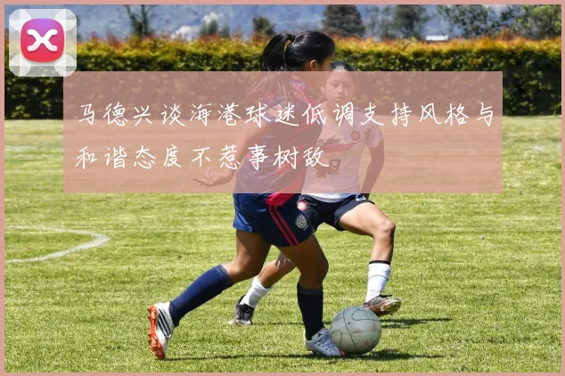 马德兴谈海港球迷低调支持风格与和谐态度不惹事树敌