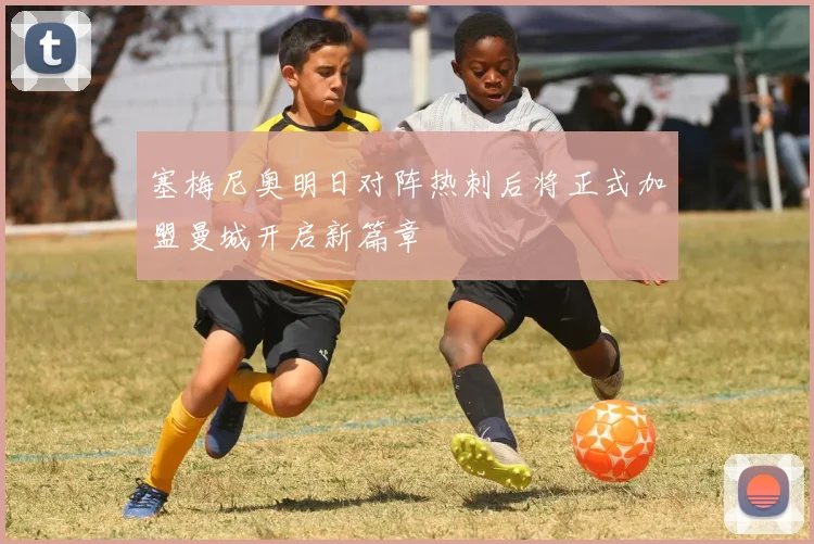 塞梅尼奥明日对阵热刺后将正式加盟曼城开启新篇章