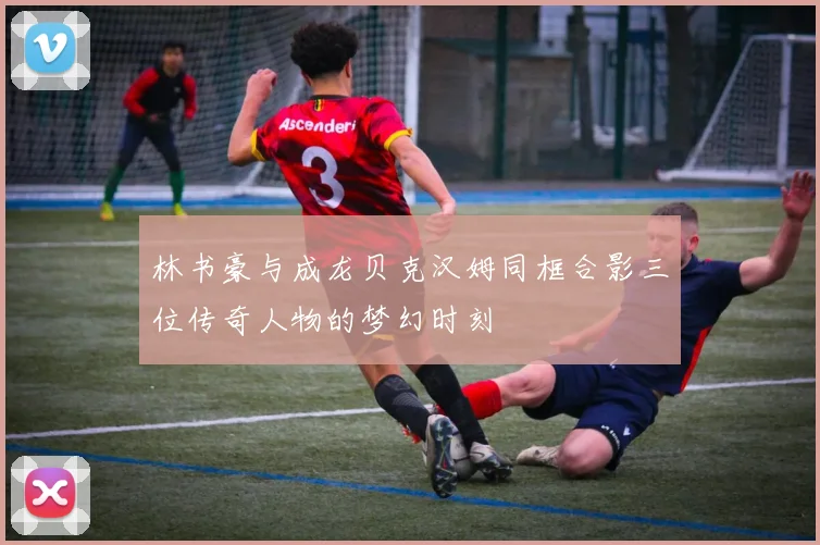林书豪与成龙贝克汉姆同框合影三位传奇人物的梦幻时刻