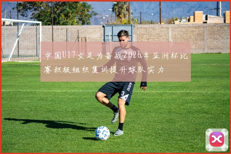 中国U17女足为备战2026年亚洲杯比赛积极组织集训提升球队实力