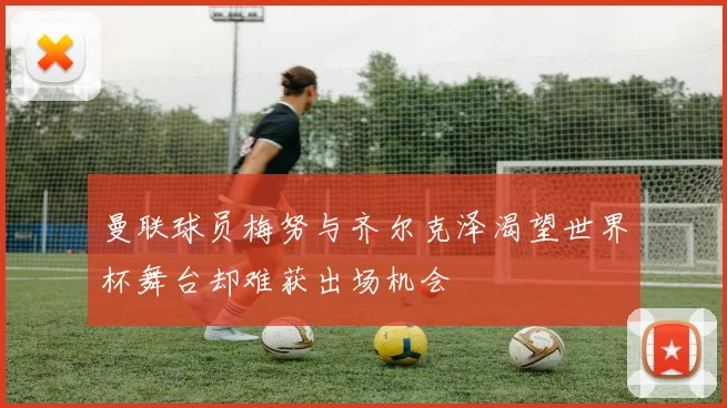 曼联球员梅努与齐尔克泽渴望世界杯舞台却难获出场机会