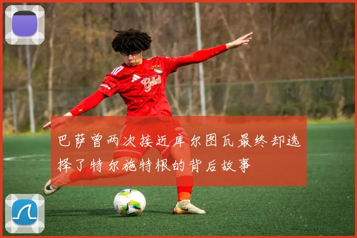 巴萨曾两次接近库尔图瓦最终却选择了特尔施特根的背后故事