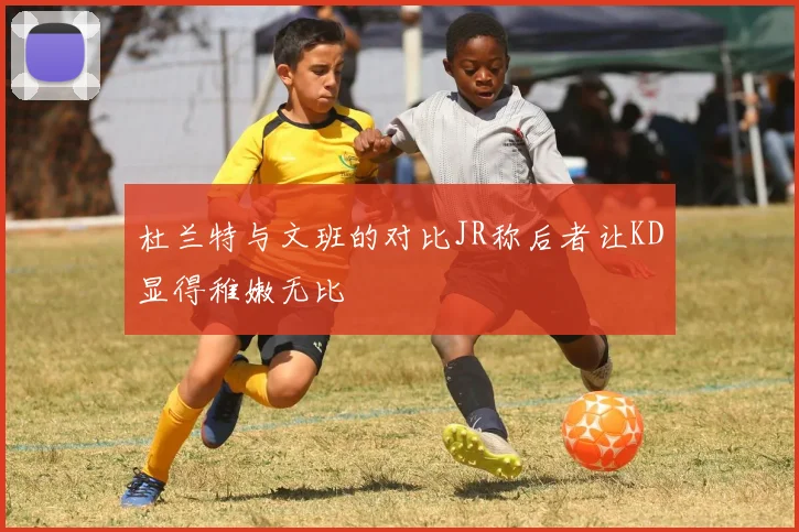 杜兰特与文班的对比JR称后者让KD显得稚嫩无比