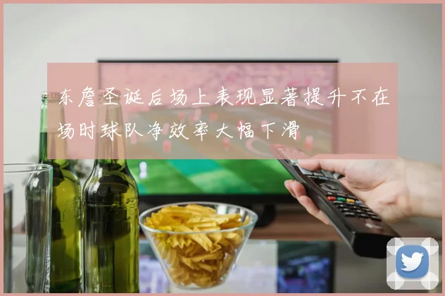 东詹圣诞后场上表现显著提升不在场时球队净效率大幅下滑