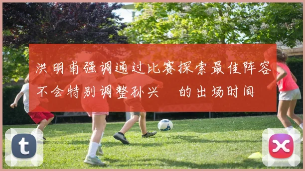 洪明甫强调通过比赛探索最佳阵容不会特别调整孙兴慜的出场时间