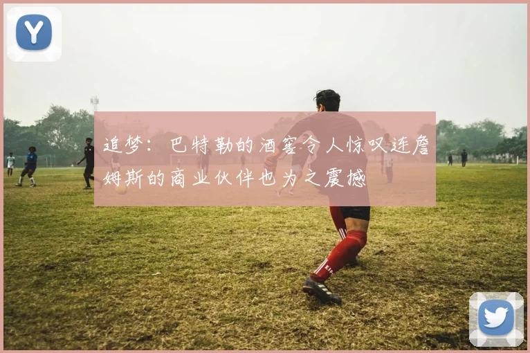 追梦：巴特勒的酒窖令人惊叹连詹姆斯的商业伙伴也为之震撼