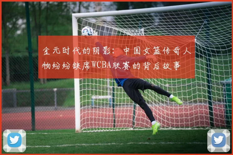 金元时代的阴影：中国女篮传奇人物纷纷缺席WCBA联赛的背后故事
