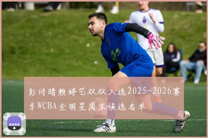 彭诗晴赖婷艺双双入选2025-2026赛季WCBA全明星周末候选名单