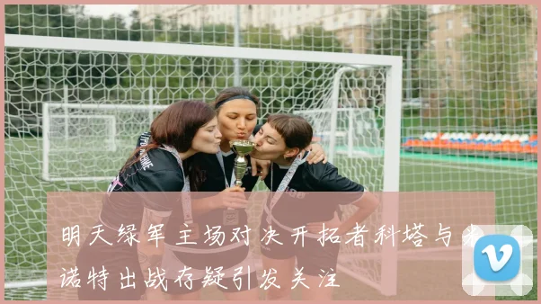 明天绿军主场对决开拓者科塔与米诺特出战存疑引发关注