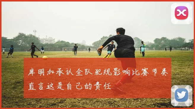 库明加承认全队犯规影响比赛节奏直言这是自己的责任