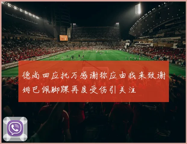 德尚回应托万感谢称应由我来致谢姆巴佩脚踝再度受伤引关注