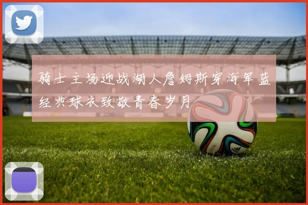 骑士主场迎战湖人詹姆斯穿海军蓝经典球衣致敬青春岁月