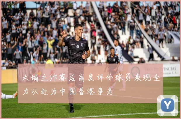 大埔主帅赛后高度评价球员表现全力以赴为中国香港争光
