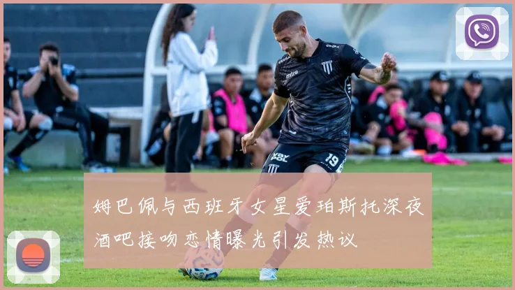 姆巴佩与西班牙女星爱珀斯托深夜酒吧接吻恋情曝光引发热议