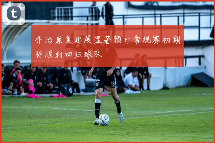 乔治康复进展显著预计常规赛初期将顺利回归球队