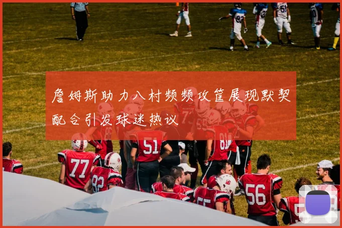 詹姆斯助力八村频频攻筐展现默契配合引发球迷热议