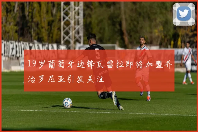 19岁葡萄牙边锋瓦雷拉即将加盟乔治罗尼亚引发关注