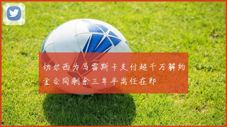切尔西为马雷斯卡支付超千万解约金合同剩余三年半离任在即
