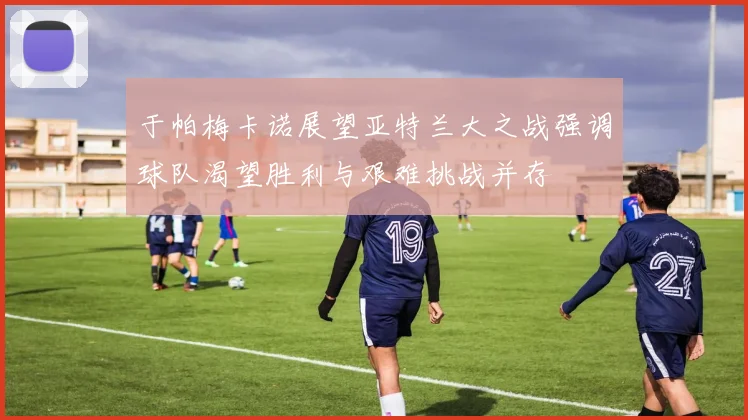 于帕梅卡诺展望亚特兰大之战强调球队渴望胜利与艰难挑战并存
